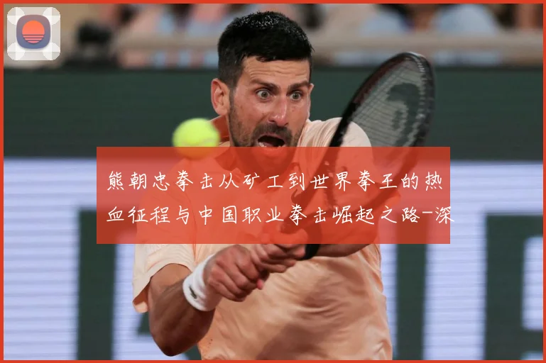 熊朝忠拳击从矿工到世界拳王的热血征程与中国职业拳击崛起之路-深度解析