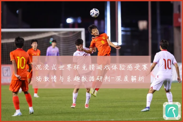 沉浸式世界杯竞猜游戏体验感受赛场激情与乐趣数据研判-深度解析