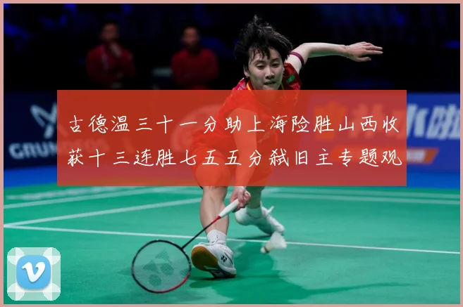 古德温三十一分助上海险胜山西收获十三连胜七五五分弑旧主专题观察-深度解析