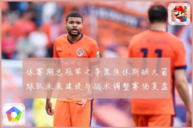 休赛期总冠军之争聚焦休斯顿火箭球队未来建设与战术调整赛场复盘-深度解析