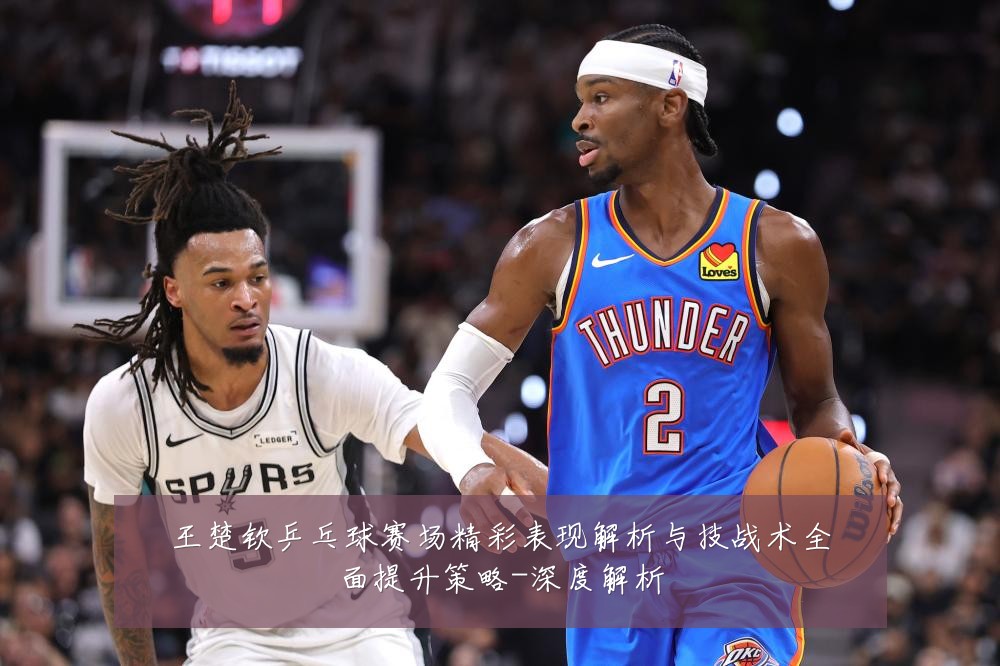 王楚钦乒乓球赛场精彩表现解析与技战术全面提升策略-深度解析