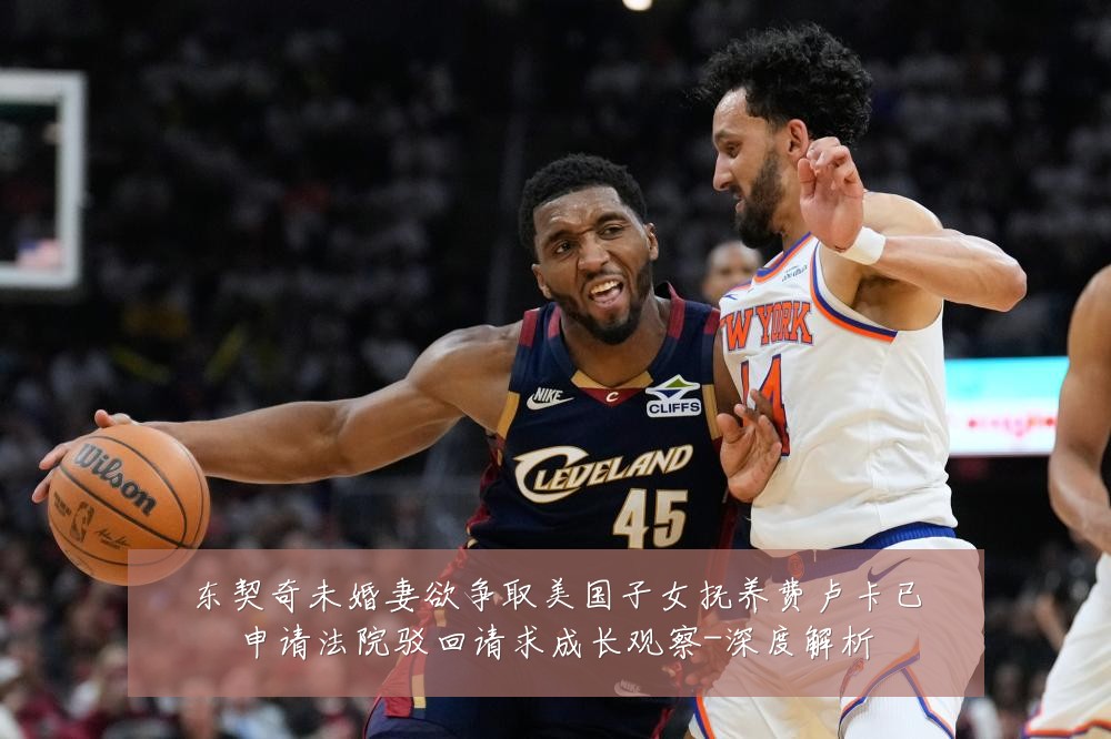 东契奇未婚妻欲争取美国子女抚养费卢卡已申请法院驳回请求成长观察-深度解析